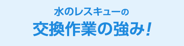 水のレスキュー 交換作業の強み